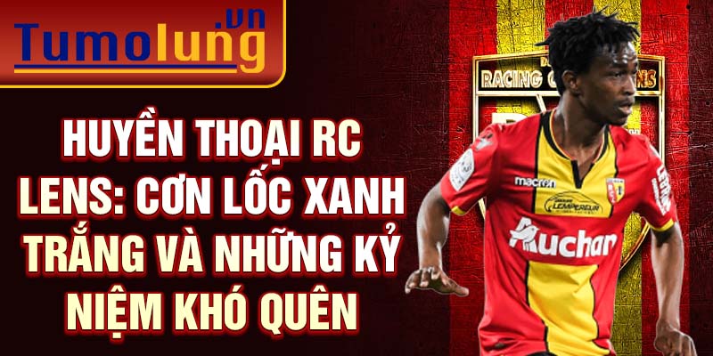 Huyền thoại RC Lens: Cơn lốc xanh trắng và những kỷ niệm khó quên