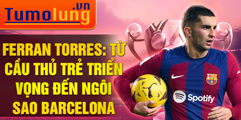 Ferran torres: từ cầu thủ trẻ triển vọng đến ngôi sao barcelona