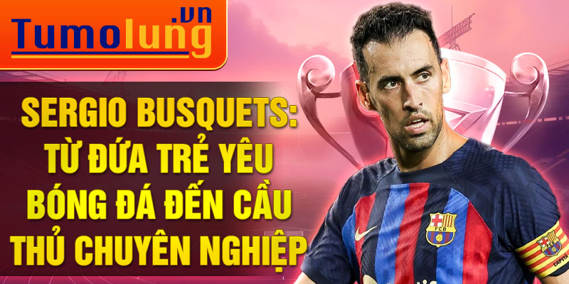 Sergio busquets: từ đứa trẻ yêu bóng đá đến cầu thủ chuyên nghiệp